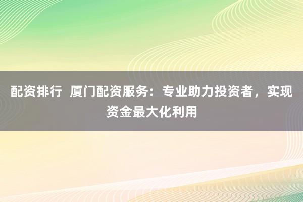 配资排行 厦门配资服务:专业助力投资者,实现资金最大化利用
