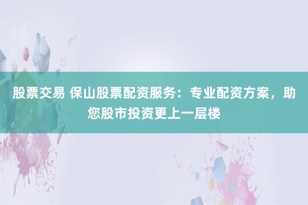 股票交易 保山股票配资服务:专业配资方案,助您股市投资更上一层楼
