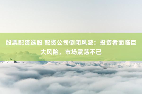 股票配资选股 配资公司倒闭风波：投资者面临巨大风险，市场震荡不已