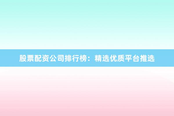 股票配资公司排行榜：精选优质平台推选