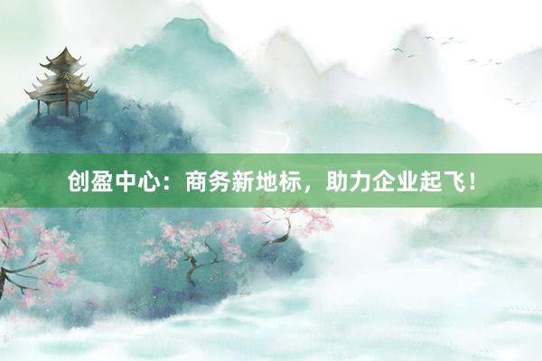 创盈中心:商务新地标,助力企业起飞!
