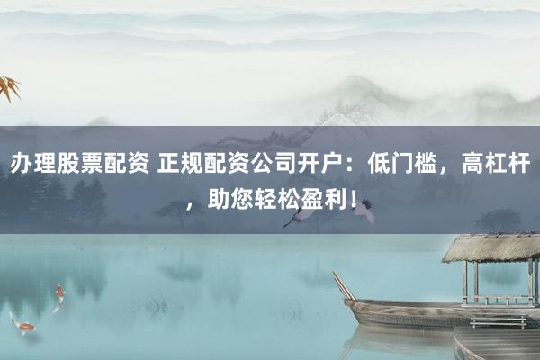 办理股票配资 正规配资公司开户：低门槛，高杠杆，助您轻松盈利！