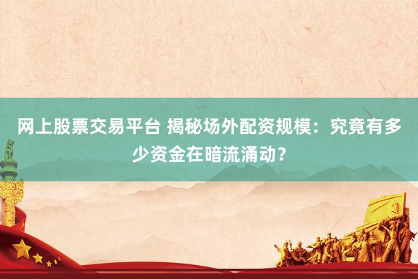 网上股票交易平台 揭秘场外配资规模：究竟有多少资金在暗流涌动？