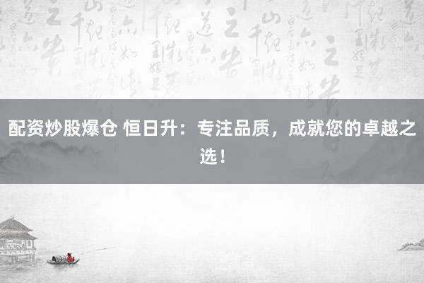 配资炒股爆仓 恒日升：专注品质，成就您的卓越之选！