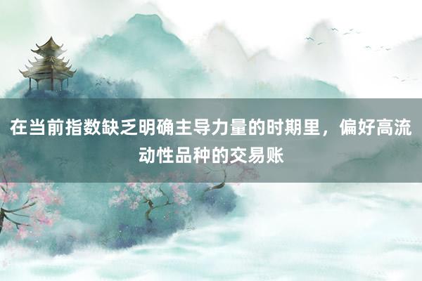 在当前指数缺乏明确主导力量的时期里，偏好高流动性品种的交易账