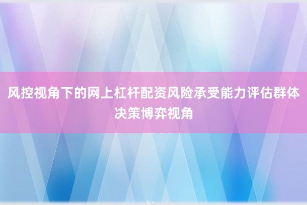 风控视角下的网上杠杆配资风险承受能力评估群体决策博弈视角