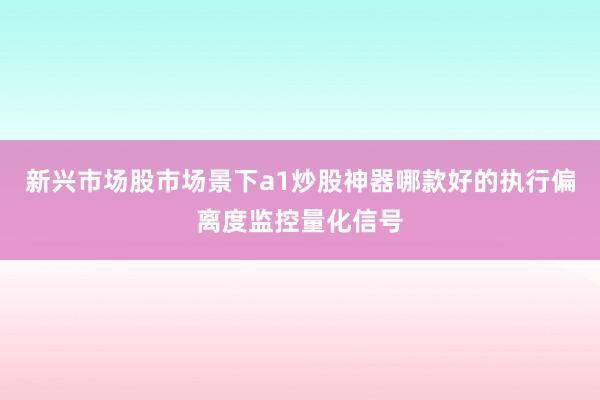 新兴市场股市场景下a1炒股神器哪款好的执行偏离度监控量化信号