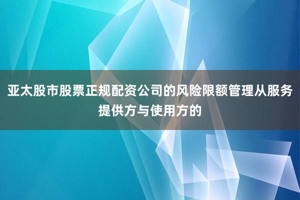 亚太股市股票正规配资公司的风险限额管理从服务提供方与使用方的