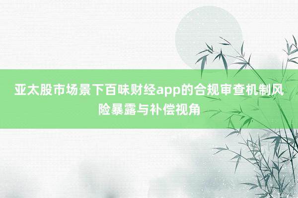 亚太股市场景下百味财经app的合规审查机制风险暴露与补偿视角