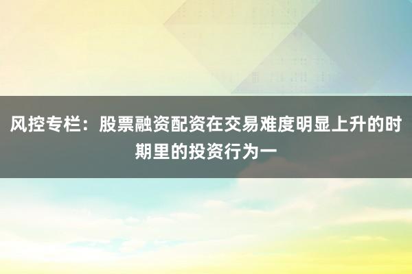 风控专栏：股票融资配资在交易难度明显上升的时期里的投资行为一