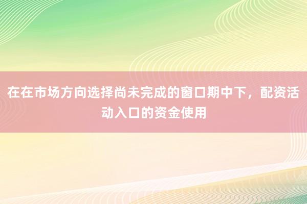 在在市场方向选择尚未完成的窗口期中下,配资活动入口的资金使用