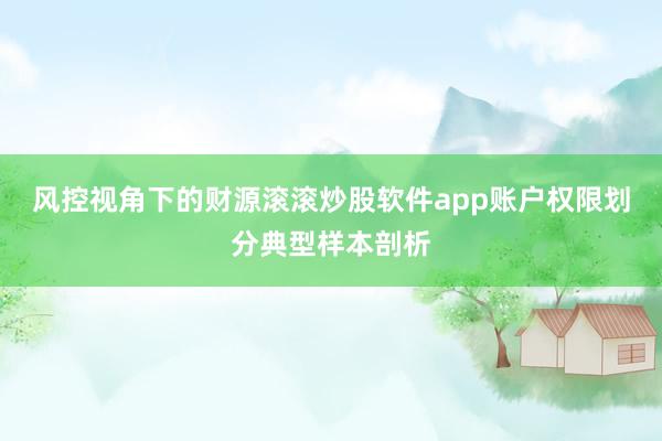 风控视角下的财源滚滚炒股软件app账户权限划分典型样本剖析
