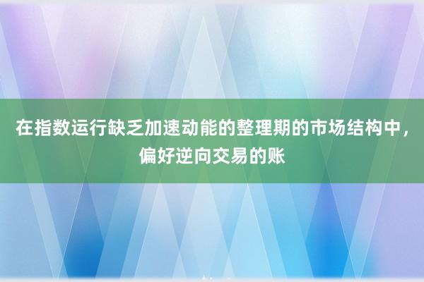 在指数运行缺乏加速动能的整理期的市场结构中，偏好逆向交易的账