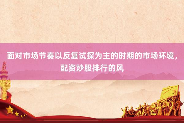 面对市场节奏以反复试探为主的时期的市场环境，配资炒股排行的风