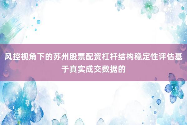 风控视角下的苏州股票配资杠杆结构稳定性评估基于真实成交数据的